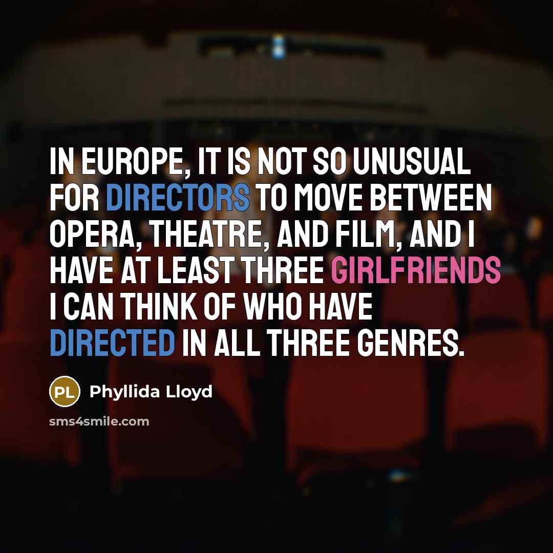 “In Europe, it is not so unusual for directors to move between opera, theatre, and film, and I have at least three girlfriends I can think of who have directed in all three genres.” quote by Phyllida Lloyd
