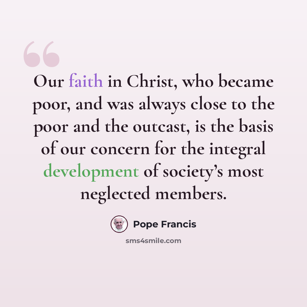 “Our faith in Christ, who became poor, and was always close to the poor and the outcast, is the basis of our concern for the integral development of society’s most neglected members.” quote by Pope Francis