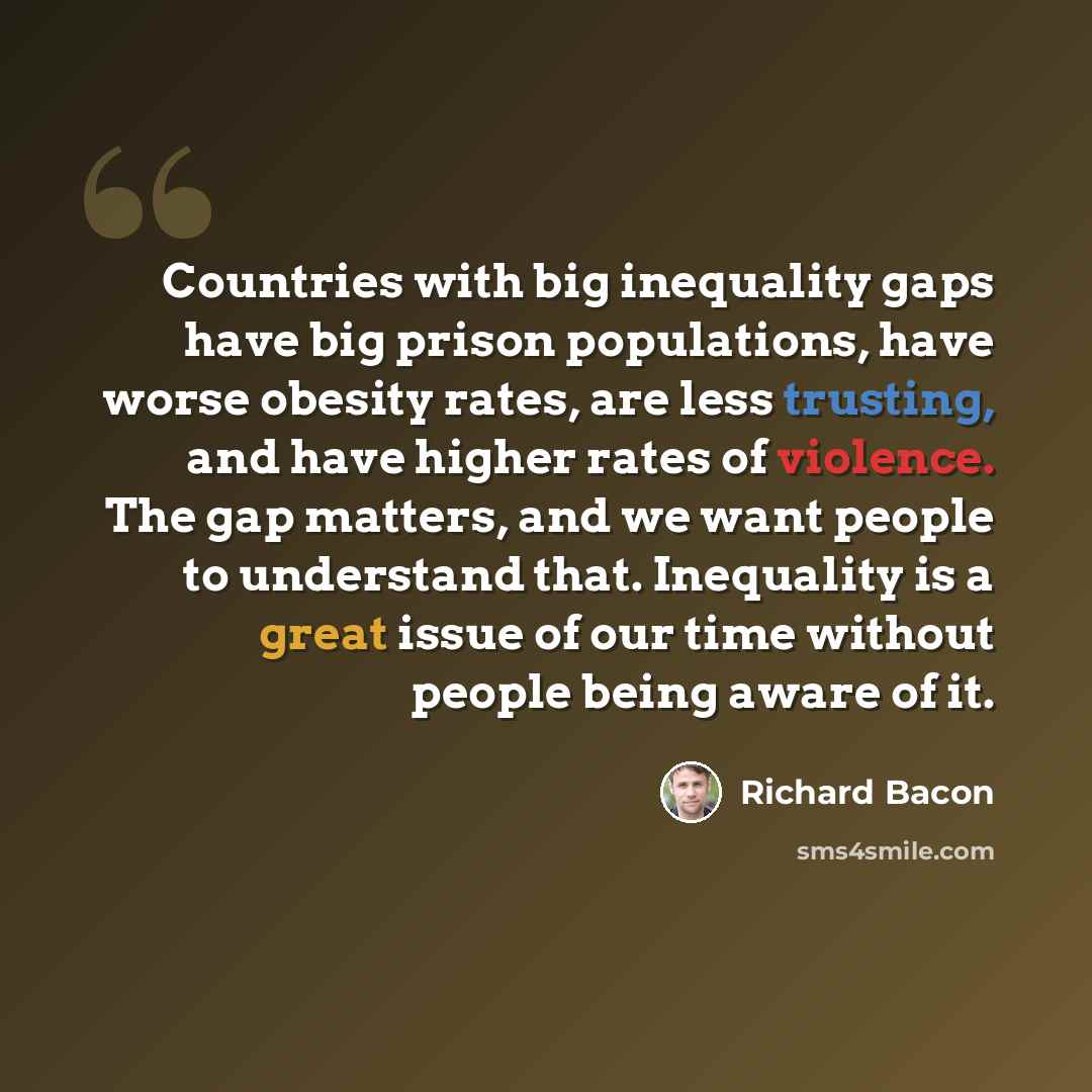 “Countries with big inequality gaps have big prison populations, have worse obesity rates, are less trusting, and have higher rates of violence. The gap matters, and we want people to understand that. Inequality is a great issue of our time without people being aware of it.” quote by Richard Bacon