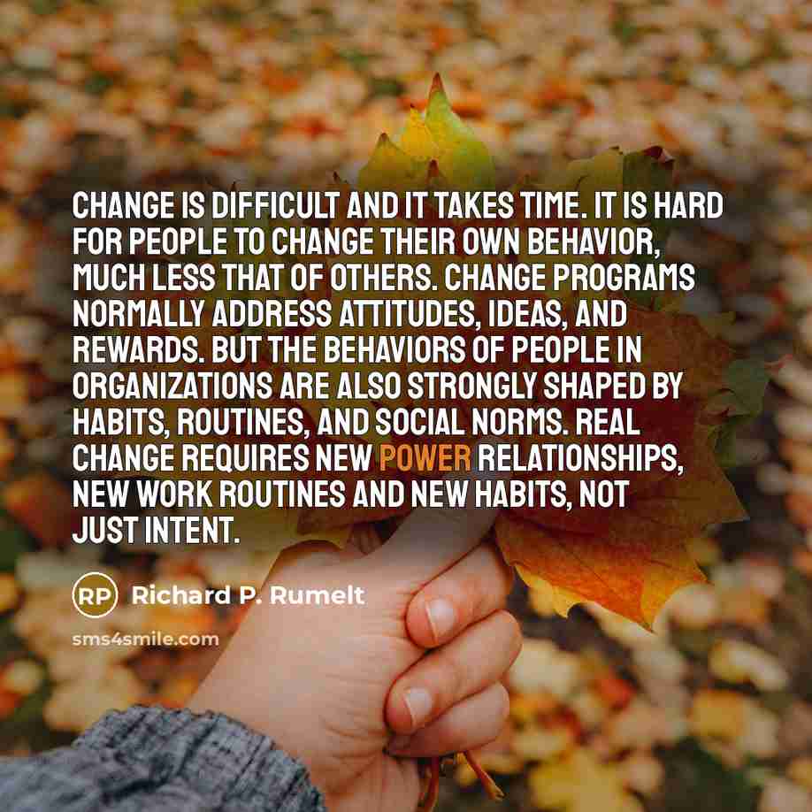 “Change is difficult and it takes time. It is hard for people to change their own behavior, much less that of others. Change programs normally address attitudes, ideas, and rewards. But the behaviors of people in organizations are also strongly shaped by habits, routines, and social norms. Real…” quote by Richard P. Rumelt