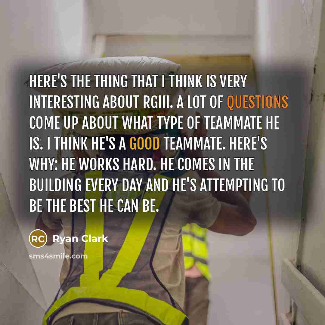 “Here's the thing that I think is very interesting about RGIII. A lot of questions come up about what type of teammate he is. I think he's a good teammate. Here's why: He works hard. He comes in the building every day and he's attempting to be the best he can be.” quote by Ryan Clark