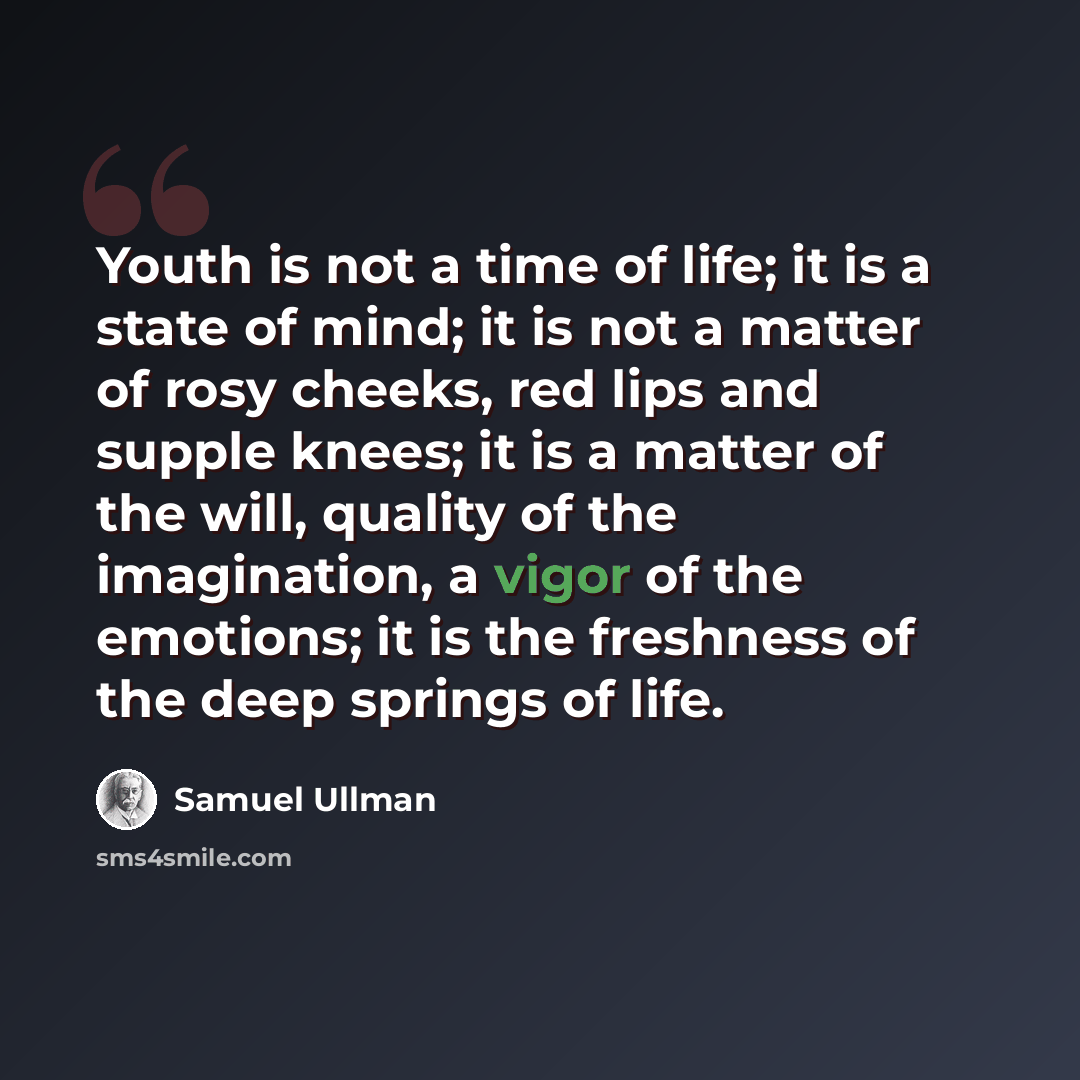 “Youth is not a time of life; it is a state of mind; it is not a matter of rosy cheeks, red lips and supple knees; it is a matter of the will, quality of the imagination, a vigor of the emotions; it is the freshness of the deep springs of life.” quote by Samuel Ullman