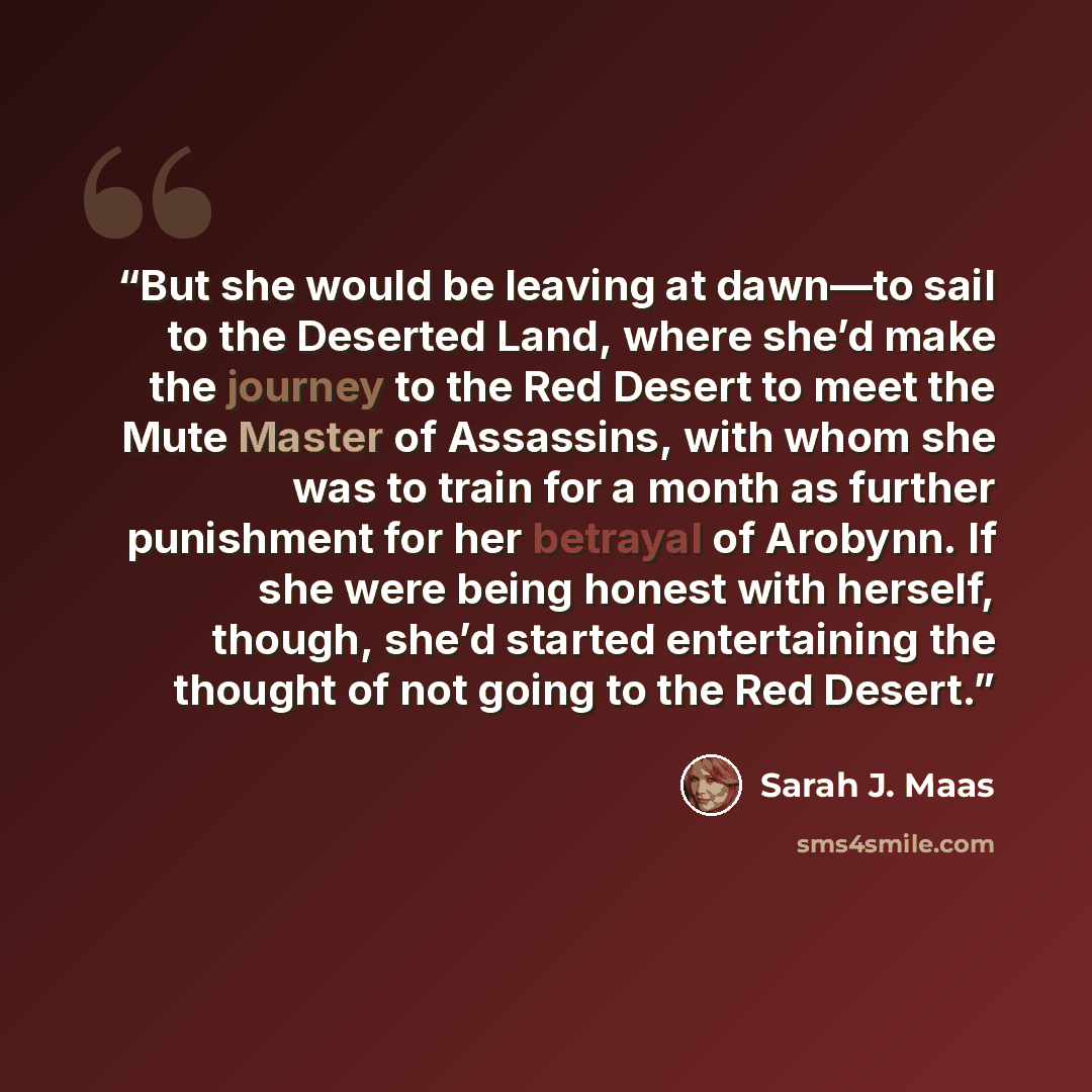 “But she would be leaving at dawn—to sail to the Deserted Land, where she’d make the journey to the Red Desert to meet the Mute Master of Assassins, with whom she was to train for a month as further punishment for her betrayal of Arobynn. If she were being honest with herself, though, she’d started…” quote by Sarah J. Maas