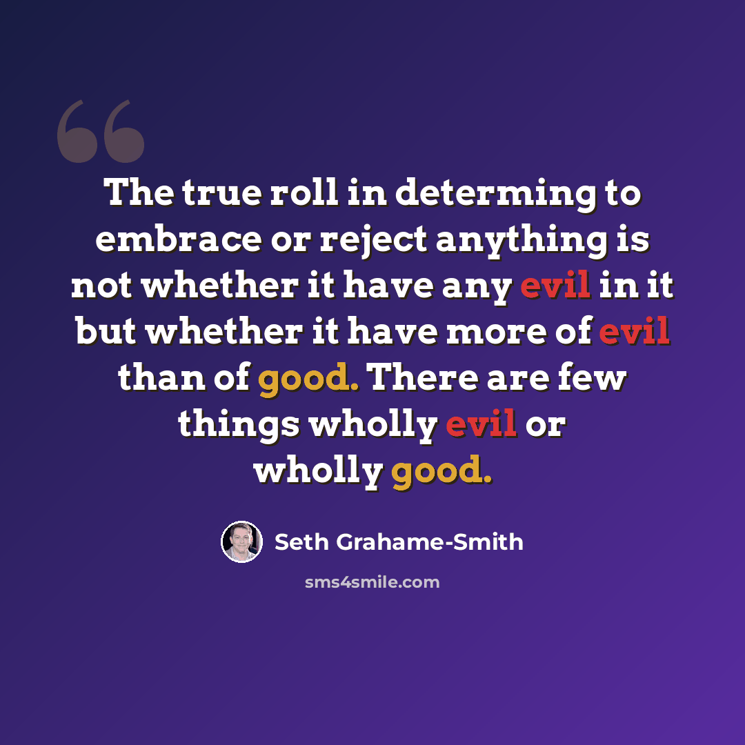“The true roll in determing to embrace or reject anything is not whether it have any evil in it but whether it have more of evil than of good. There are few things wholly evil or wholly good.” quote by Seth Grahame-Smith