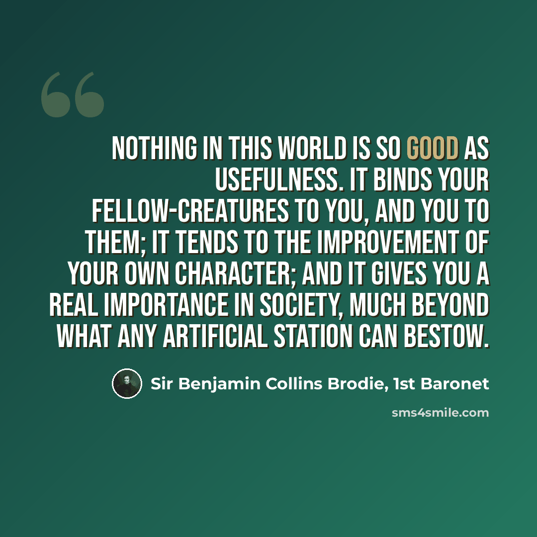 “Nothing in this world is so good as usefulness. It binds your fellow-creatures to you, and you to them; it tends to the improvement of your own character; and it gives you a real importance in society, much beyond what any artificial station can bestow.” quote by Sir Benjamin Collins Brodie, 1st Baronet