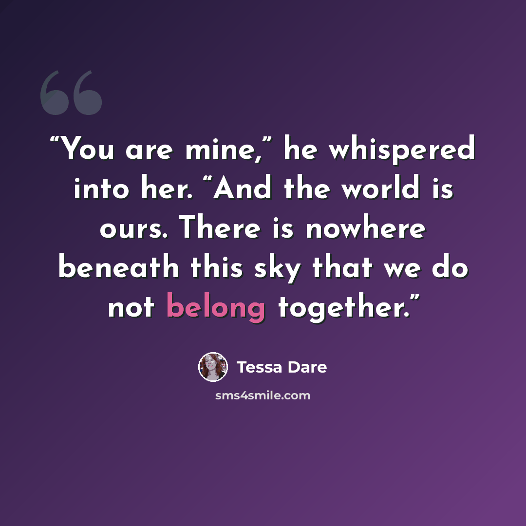 “You are mine,” he whispered into her. “And the world is ours. There is nowhere beneath this sky that we do not belong together.” quote by Tessa Dare
