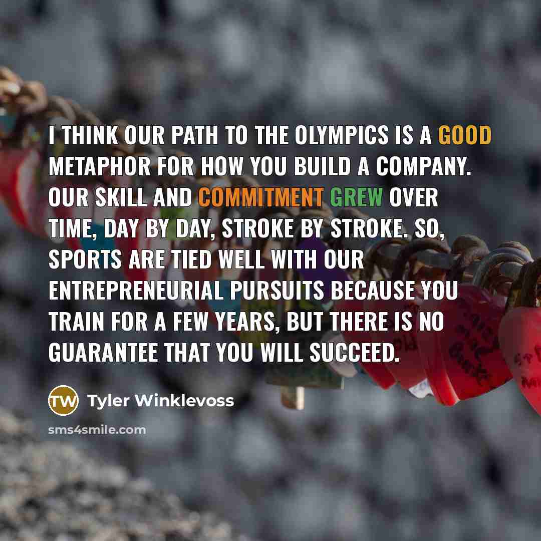 “I think our path to the Olympics is a good metaphor for how you build a company. Our skill and commitment grew over time, day by day, stroke by stroke. So, sports are tied well with our entrepreneurial pursuits because you train for a few years, but there is no guarantee that you will succeed.” quote by Tyler Winklevoss