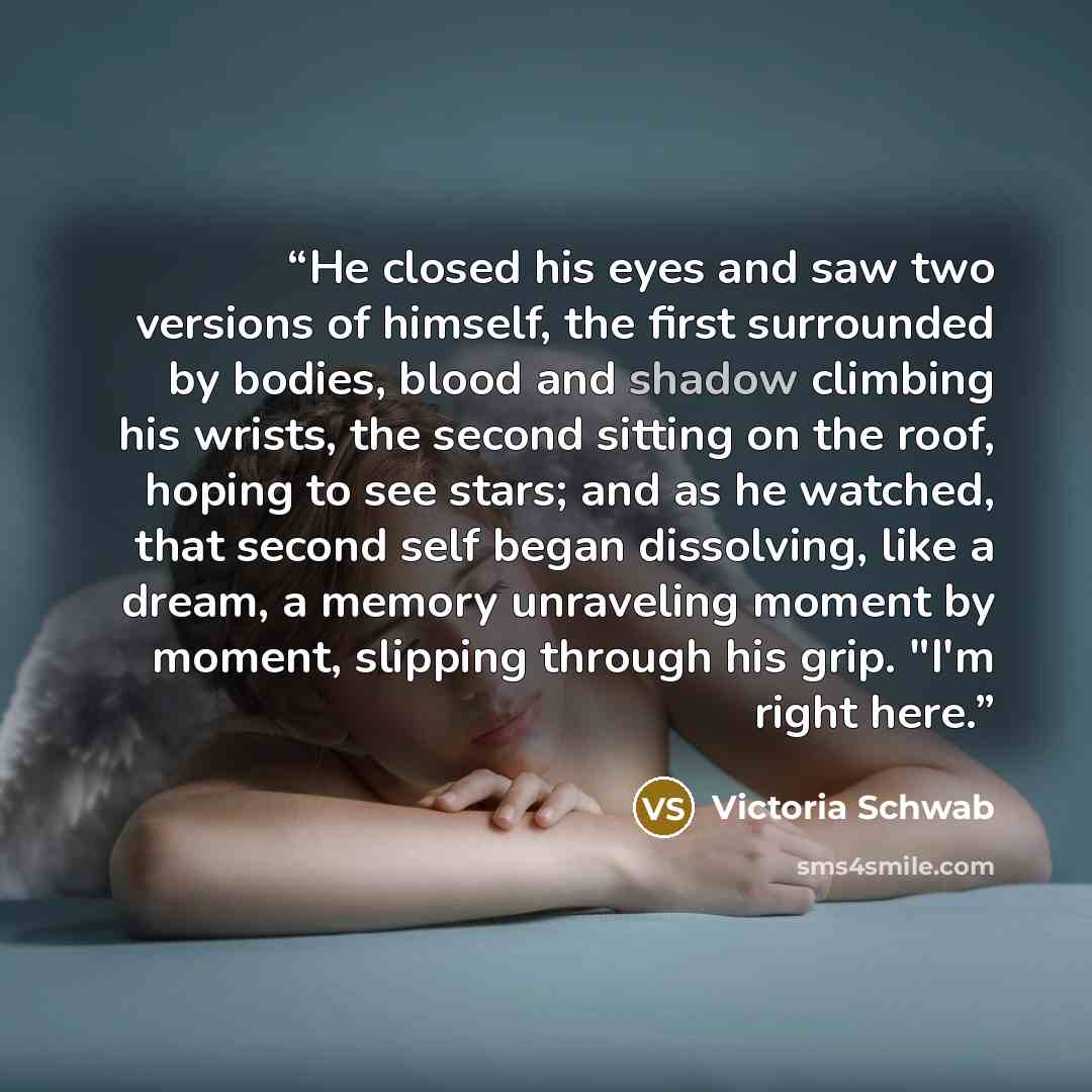 “He closed his eyes and saw two versions of himself, the first surrounded by bodies, blood and shadow climbing his wrists, the second sitting on the roof, hoping to see stars; and as he watched, that second self began dissolving, like a dream, a memory unraveling moment by moment, slipping through…” quote by Victoria Schwab
