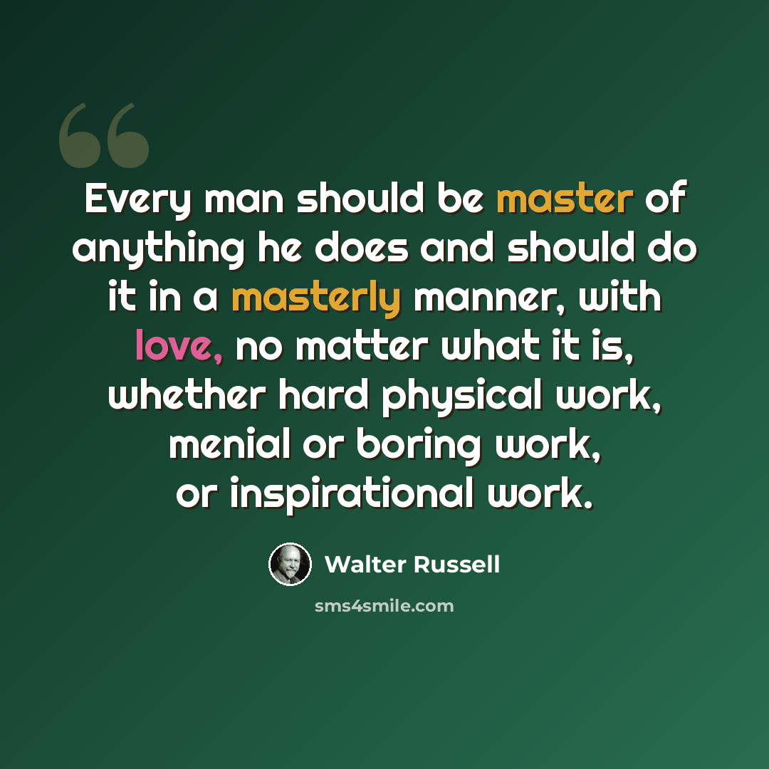 “Every man should be master of anything he does and should do it in a masterly manner, with love, no matter what it is, whether hard physical work, menial or boring work, or inspirational work.” quote by Walter Russell