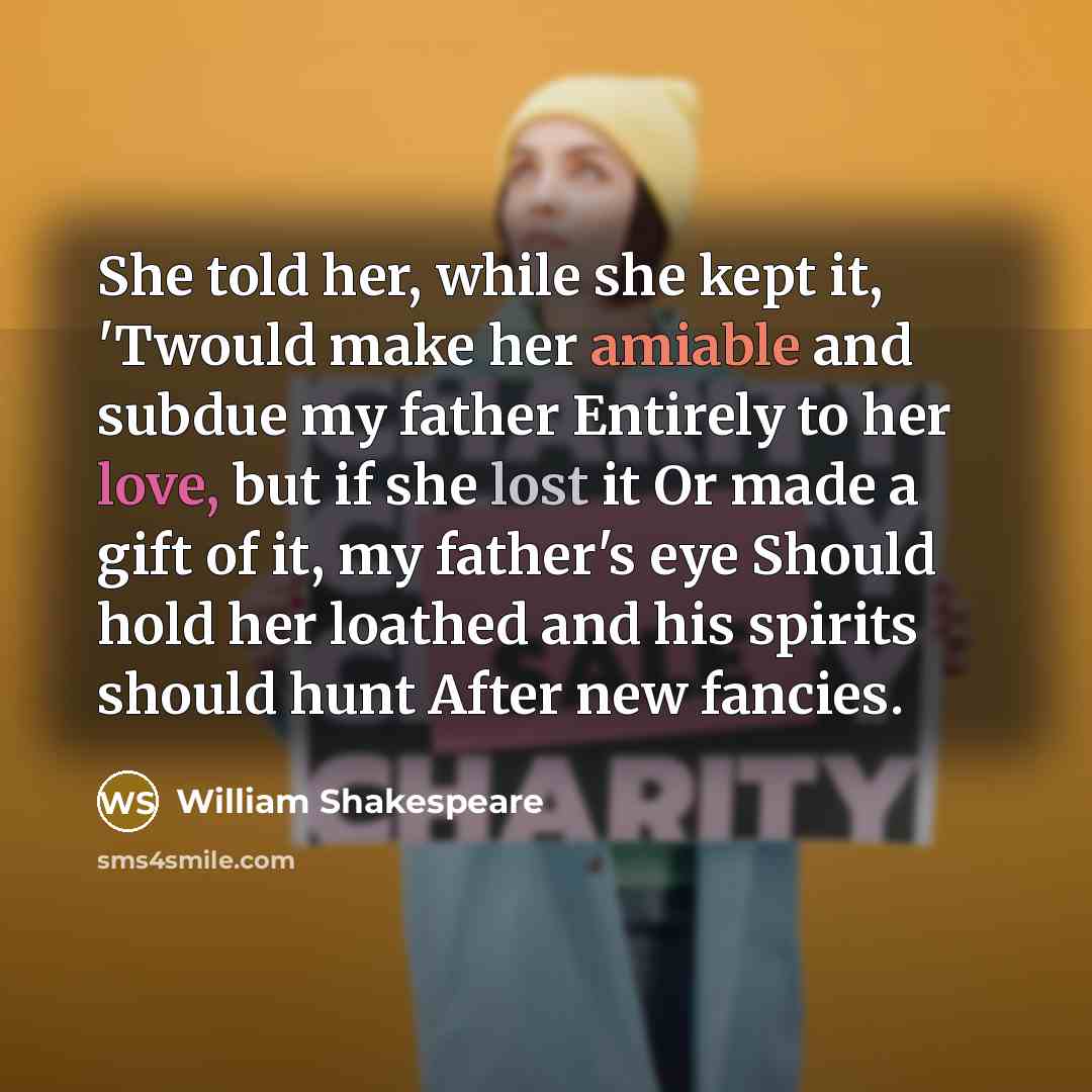 “She told her, while she kept it, 'Twould make her amiable and subdue my father Entirely to her love, but if she lost it Or made a gift of it, my father's eye Should hold her loathed and his spirits should hunt After new fancies.” quote by William Shakespeare