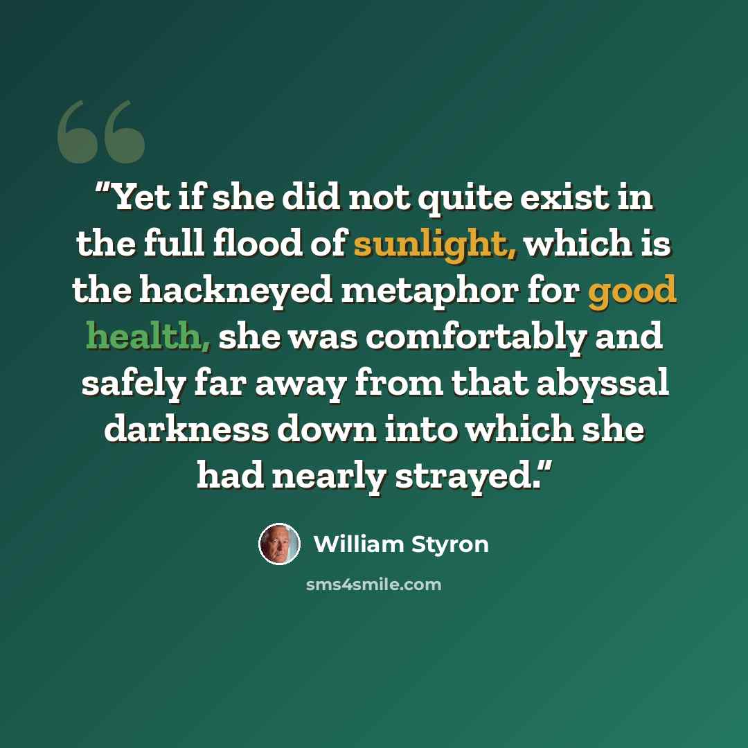 “Yet if she did not quite exist in the full flood of sunlight, which is the hackneyed metaphor for good health, she was comfortably and safely far away from that abyssal darkness down into which she had nearly strayed.” quote by William Styron