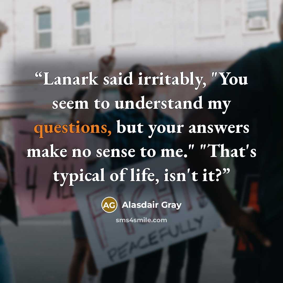 “Lanark said irritably, "You seem to understand my questions, but your answers make no sense to me." "That's typical of life, isn't it?” quote by Alasdair Gray