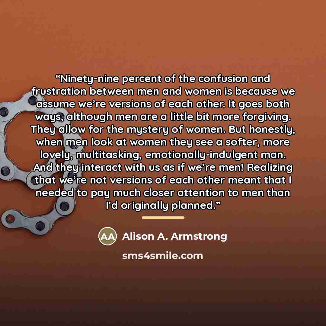 “Ninety-nine percent of the confusion and frustration between men and women is because we assume we’re versions of each other. It goes both ways, although men are a little bit more forgiving. They allow for the mystery of women. But honestly, when men look at women they see a softer, more lovely…” quote by Alison A. Armstrong