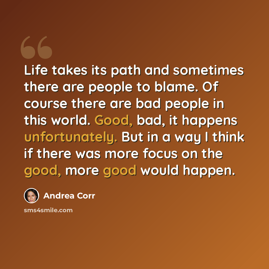 “Life takes its path and sometimes there are people to blame. Of course there are bad people in this world. Good, bad, it happens unfortunately. But in a way I think if there was more focus on the good, more good would happen.” quote by Andrea Corr