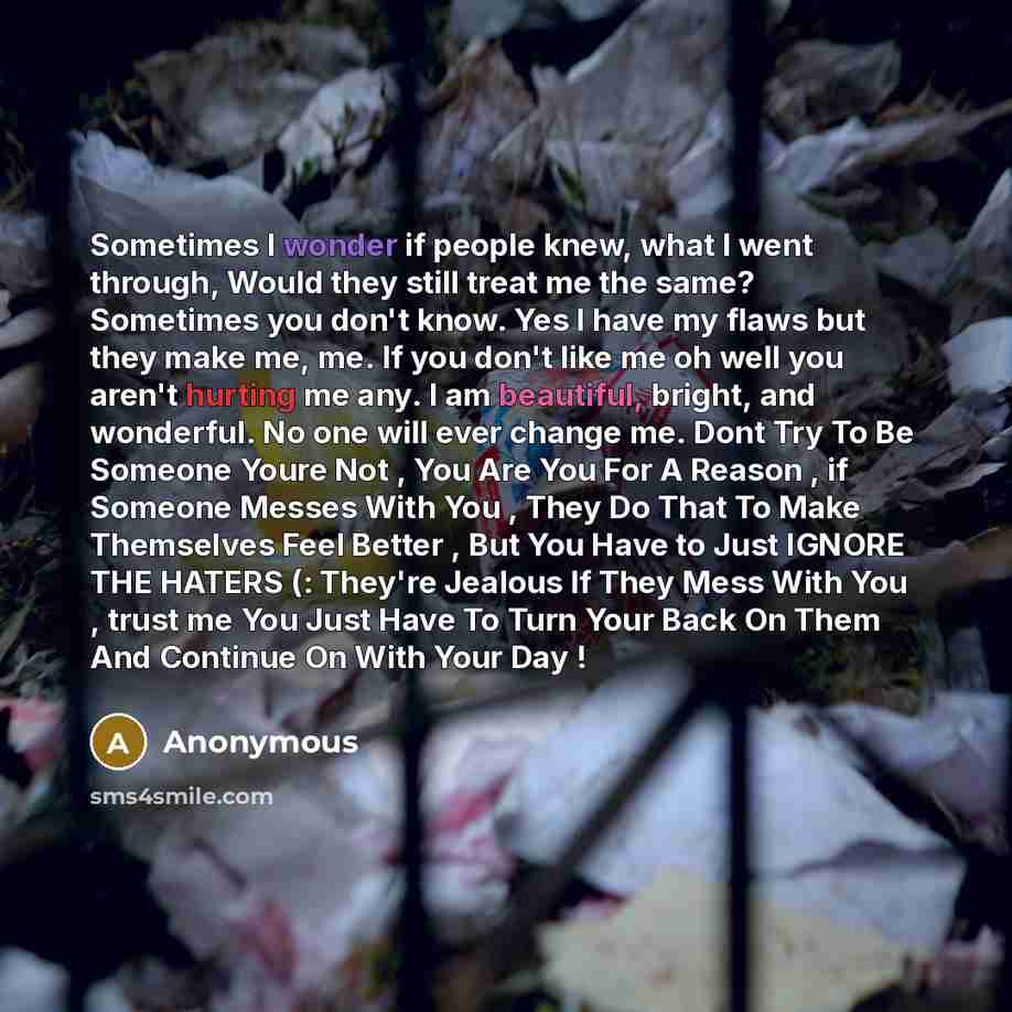 “Sometimes I wonder if people knew, what I went through, Would they still treat me the same? Sometimes you don't know. Yes I have my flaws but they make me, me. If you don't like me oh well you aren't hurting me any. I am beautiful, bright, and wonderful. No one will ever change me. Dont Try To Be…” quote by Anonymous