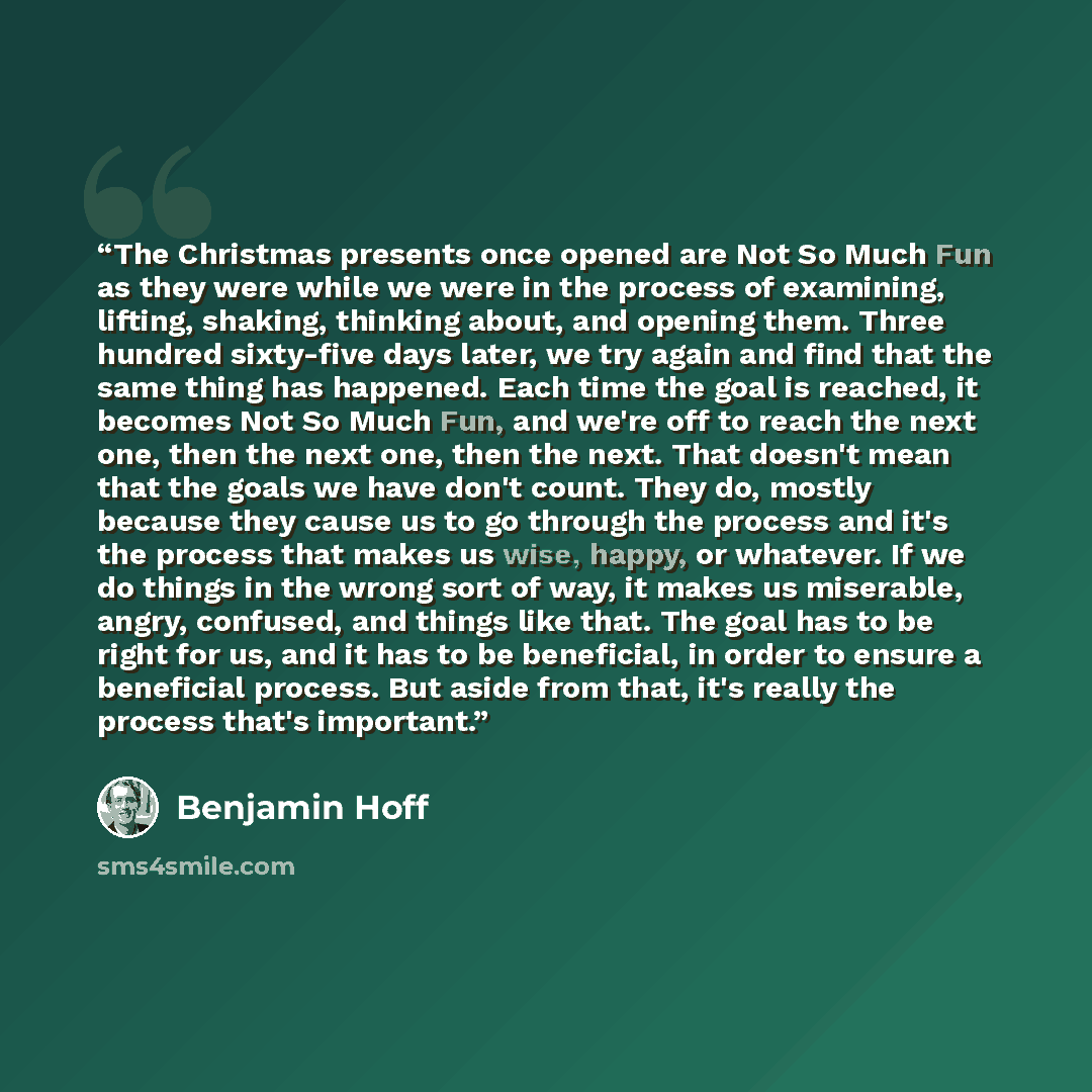 “The Christmas presents once opened are Not So Much Fun as they were while we were in the process of examining, lifting, shaking, thinking about, and opening them. Three hundred sixty-five days later, we try again and find that the same thing has happened. Each time the goal is reached, it becomes…” quote by Benjamin Hoff