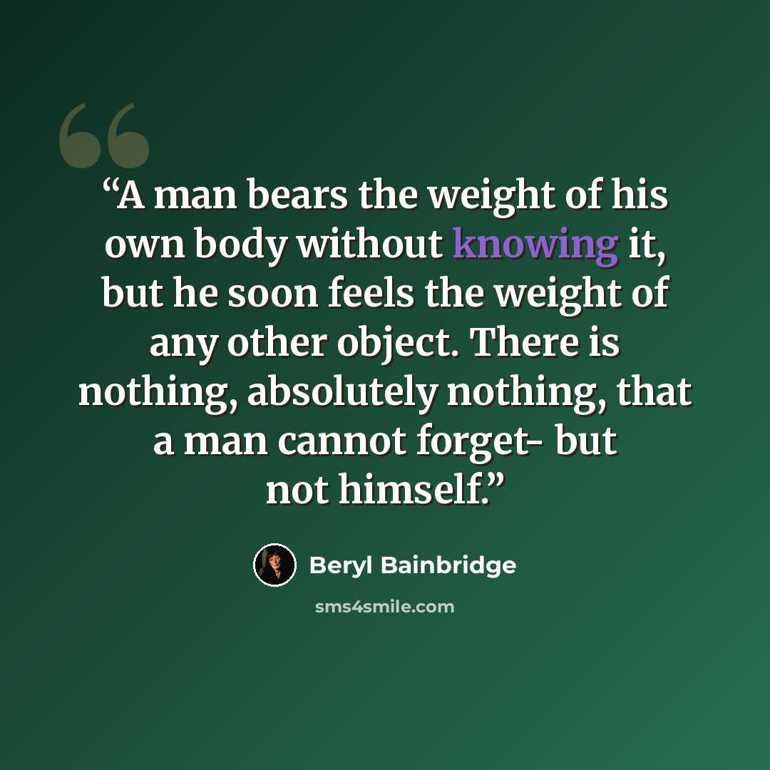 “A man bears the weight of his own body without knowing it, but he soon feels the weight of any other object. There is nothing, absolutely nothing, that a man cannot forget- but not himself.” quote by Beryl Bainbridge
