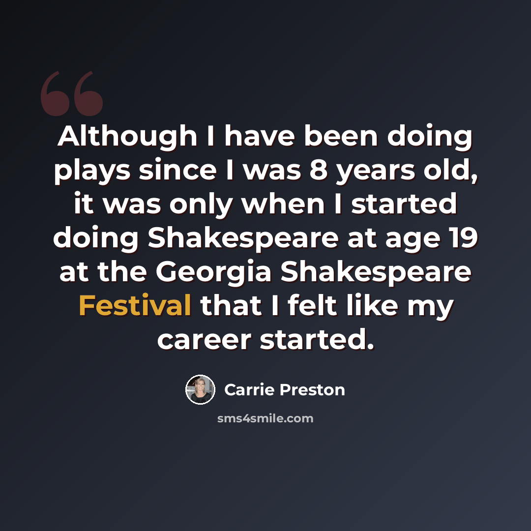 “Although I have been doing plays since I was 8 years old, it was only when I started doing Shakespeare at age 19 at the Georgia Shakespeare Festival that I felt like my career started.” quote by Carrie Preston