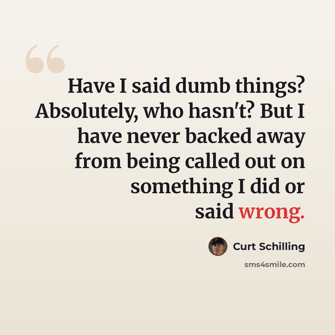 “Have I said dumb things? Absolutely, who hasn't? But I have never backed away from being called out on something I did or said wrong.” quote by Curt Schilling