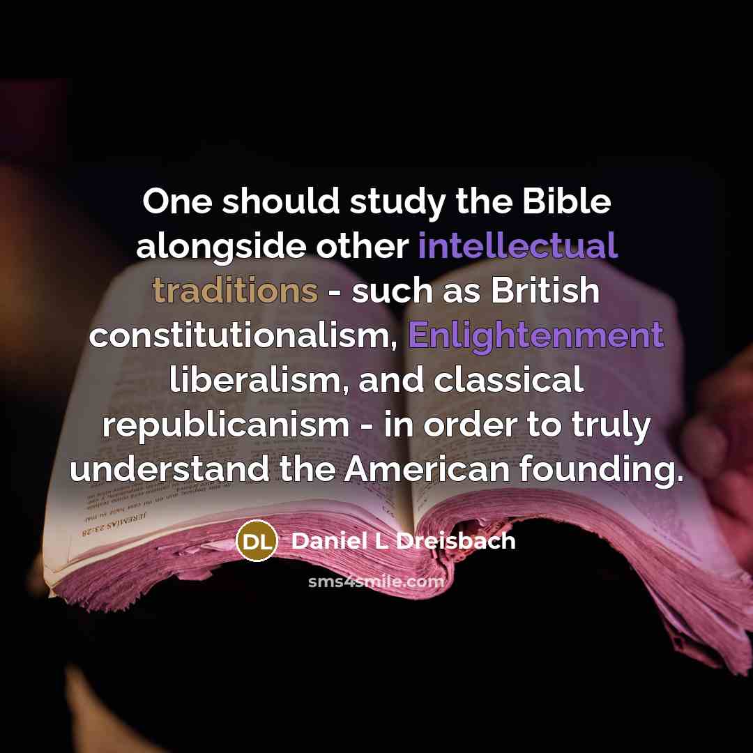 “One should study the Bible alongside other intellectual traditions - such as British constitutionalism, Enlightenment liberalism, and classical republicanism - in order to truly understand the American founding.” quote by Daniel L Dreisbach