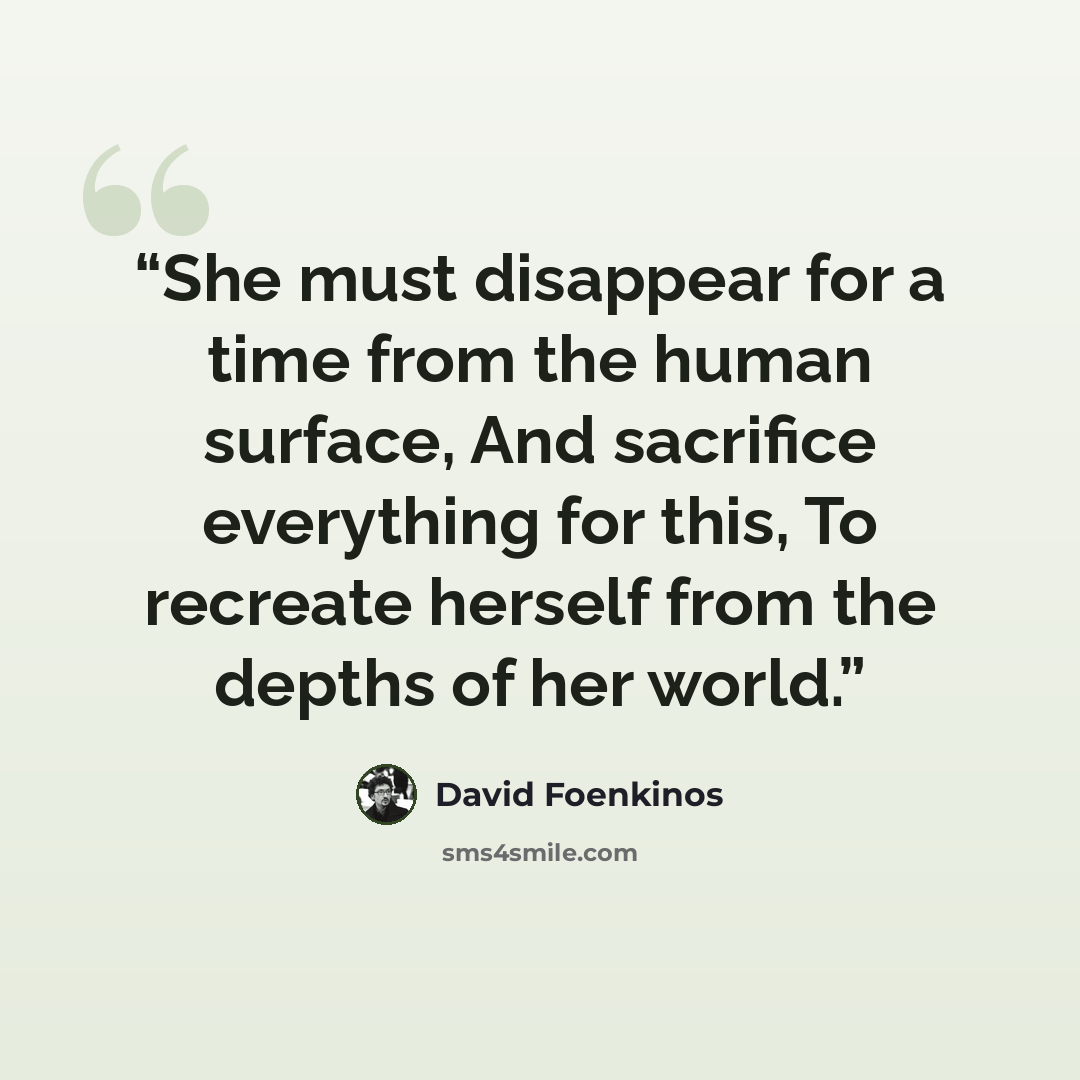 “She must disappear for a time from the human surface, And sacrifice everything for this, To recreate herself from the depths of her world.” quote by David Foenkinos