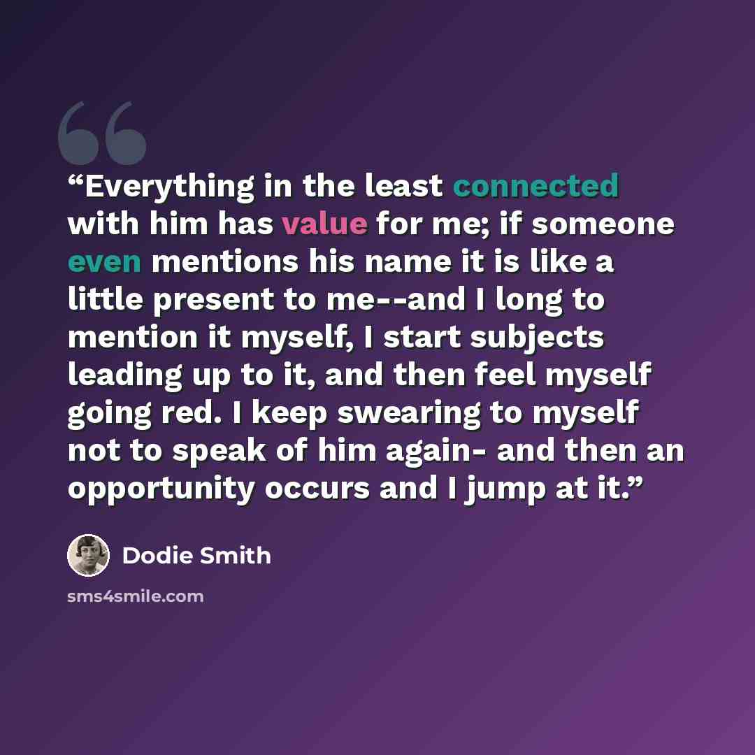 “Everything in the least connected with him has value for me; if someone even mentions his name it is like a little present to me--and I long to mention it myself, I start subjects leading up to it, and then feel myself going red. I keep swearing to myself not to speak of him again- and then an…” quote by Dodie Smith