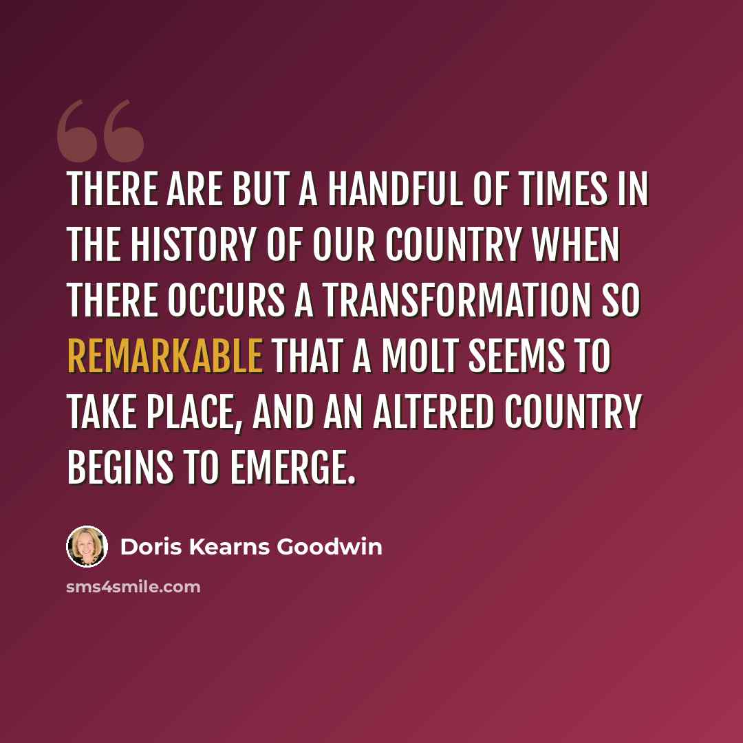 “There are but a handful of times in the history of our country when there occurs a transformation so remarkable that a molt seems to take place, and an altered country begins to emerge.” quote by Doris Kearns Goodwin