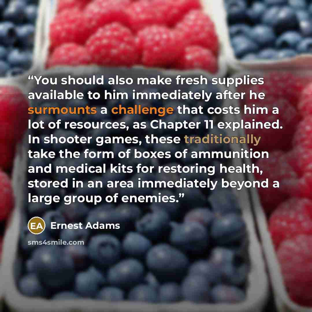 “You should also make fresh supplies available to him immediately after he surmounts a challenge that costs him a lot of resources, as Chapter 11 explained. In shooter games, these traditionally take the form of boxes of ammunition and medical kits for restoring health, stored in an area…” quote by Ernest Adams