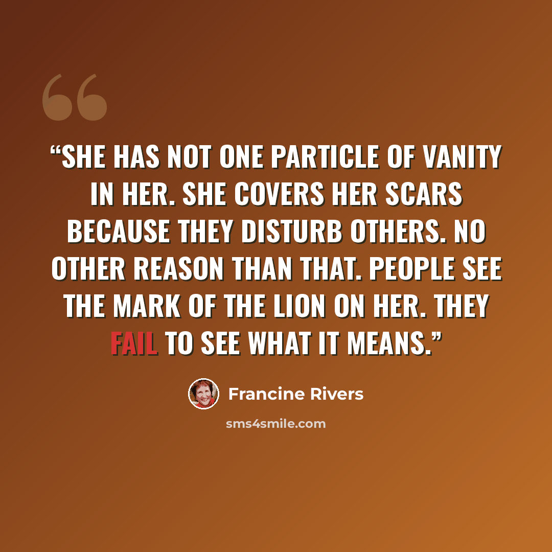 “She has not one particle of vanity in her. She covers her scars because they disturb others. No other reason than that. People see the mark of the lion on her. They fail to see what it means.” quote by Francine Rivers