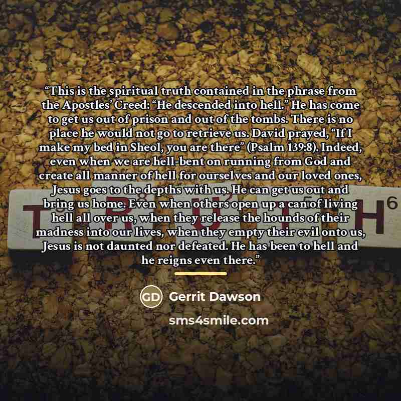 “This is the spiritual truth contained in the phrase from the Apostles’ Creed: “He descended into hell.” He has come to get us out of prison and out of the tombs. There is no place he would not go to retrieve us. David prayed, “If I make my bed in Sheol, you are there” (Psalm 139:8). Indeed, even…” quote by Gerrit Dawson