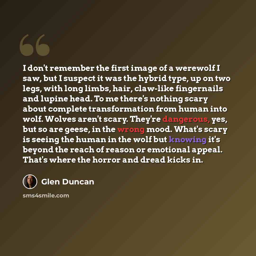 “I don't remember the first image of a werewolf I saw, but I suspect it was the hybrid type, up on two legs, with long limbs, hair, claw-like fingernails and lupine head. To me there's nothing scary about complete transformation from human into wolf. Wolves aren't scary. They're dangerous, yes, but…” quote by Glen Duncan