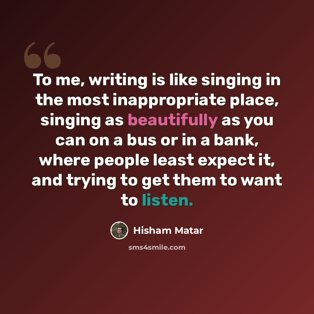 “To me, writing is like singing in the most inappropriate place, singing as beautifully as you can on a bus or in a bank, where people least expect it, and trying to get them to want to listen.” quote by Hisham Matar