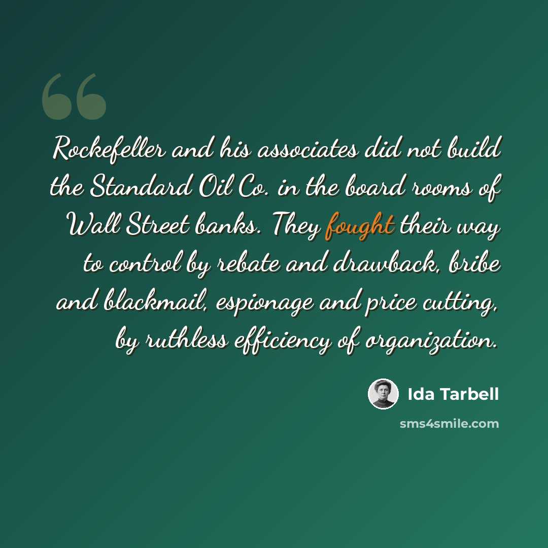 “Rockefeller and his associates did not build the Standard Oil Co. in the board rooms of Wall Street banks. They fought their way to control by rebate and drawback, bribe and blackmail, espionage and price cutting, by ruthless efficiency of organization.” quote by Ida Tarbell
