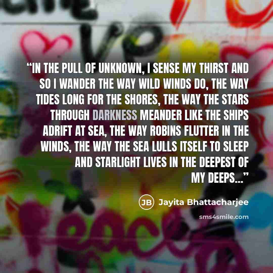 “In the pull of unknown, I sense my thirst and so I wander the way wild winds do, the way tides long for the shores, the way the stars through darkness meander like the ships adrift at sea, the way robins flutter in the winds, the way the sea lulls itself to sleep and starlight lives in the deepest…” quote by Jayita Bhattacharjee