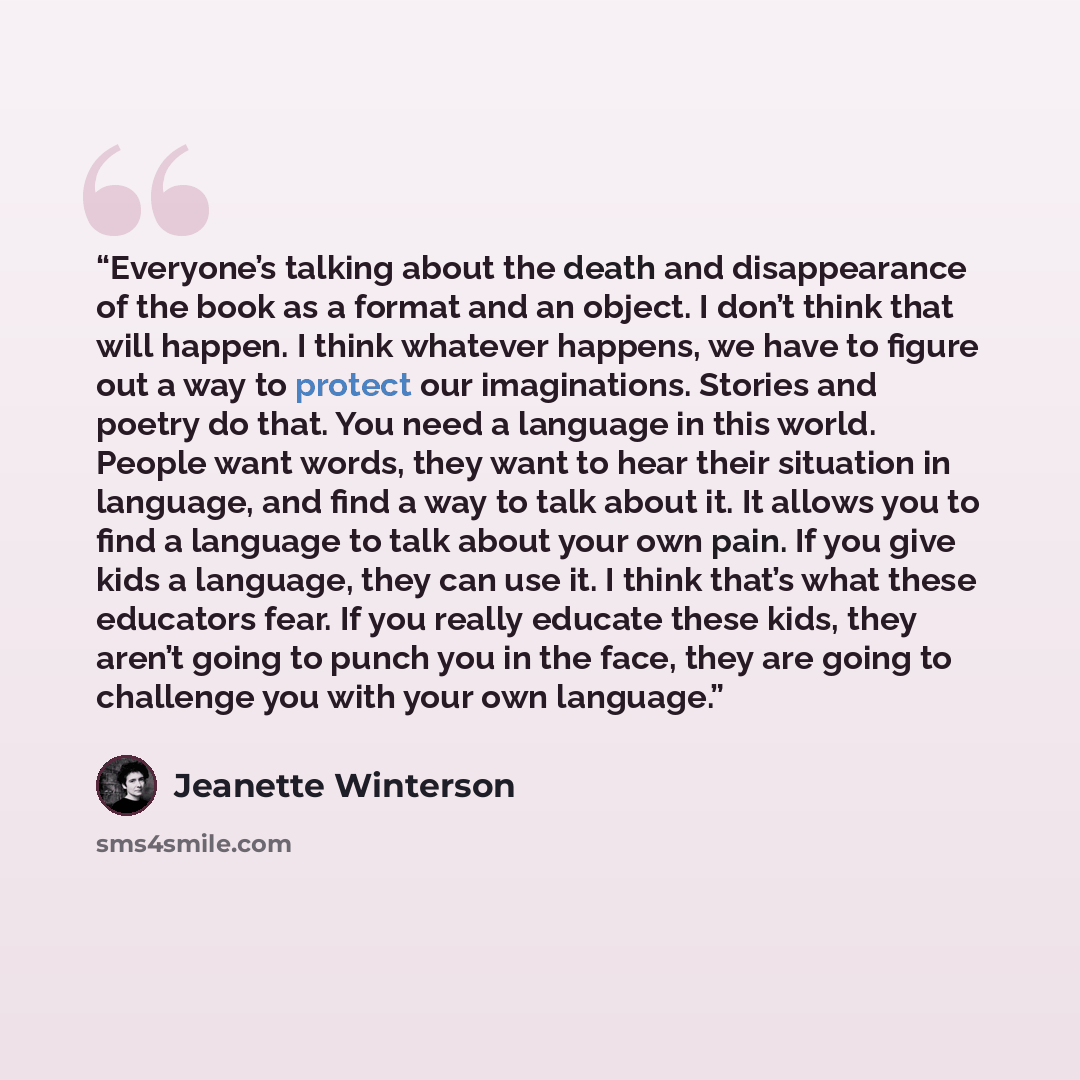 “Everyone’s talking about the death and disappearance of the book as a format and an object. I don’t think that will happen. I think whatever happens, we have to figure out a way to protect our imaginations. Stories and poetry do that. You need a language in this world. People want words, they want…” quote by Jeanette Winterson