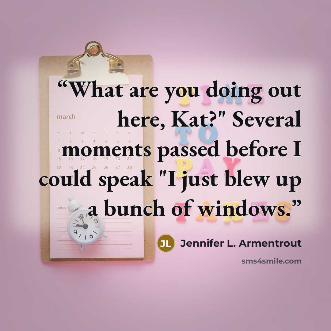 “What are you doing out here, Kat?" Several moments passed before I could speak "I just blew up a bunch of windows.” quote by Jennifer L. Armentrout