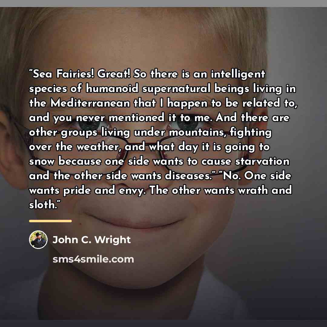 “Sea Fairies! Great! So there is an intelligent species of humanoid supernatural beings living in the Mediterranean that I happen to be related to, and you never mentioned it to me. And there are other groups living under mountains, fighting over the weather, and what day it is going to snow…” quote by John C. Wright