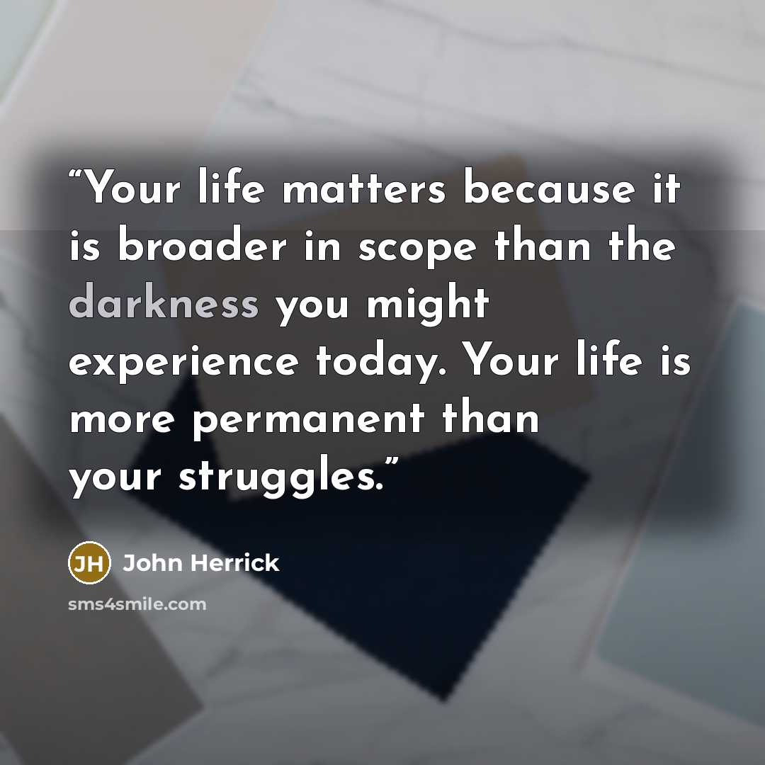 “Your life matters because it is broader in scope than the darkness you might experience today. Your life is more permanent than your struggles.” quote by John Herrick