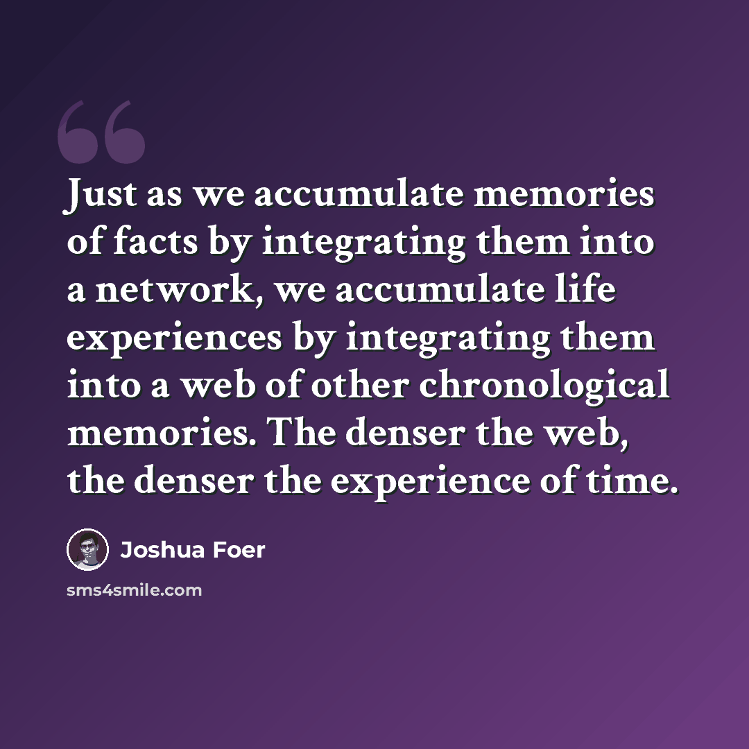 “Just as we accumulate memories of facts by integrating them into a network, we accumulate life experiences by integrating them into a web of other chronological memories. The denser the web, the denser the experience of time.” quote by Joshua Foer