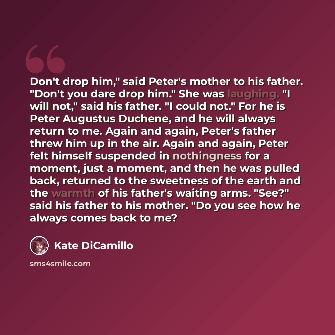 “Don't drop him," said Peter's mother to his father. "Don't you dare drop him." She was laughing. "I will not," said his father. "I could not." For he is Peter Augustus Duchene, and he will always return to me. Again and again, Peter's father threw him up in the air. Again and again, Peter felt…” quote by Kate DiCamillo