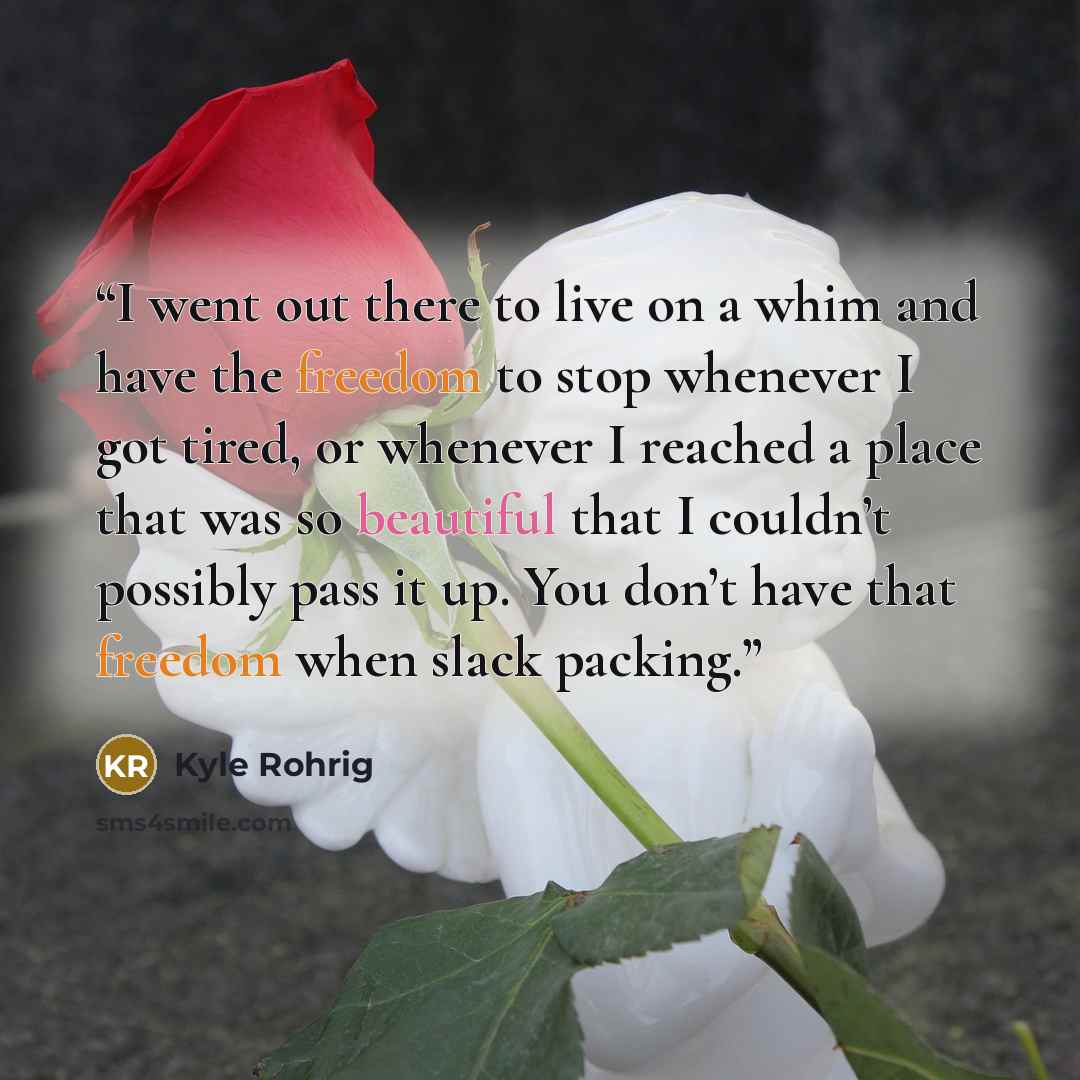 “I went out there to live on a whim and have the freedom to stop whenever I got tired, or whenever I reached a place that was so beautiful that I couldn’t possibly pass it up. You don’t have that freedom when slack packing.” quote by Kyle Rohrig
