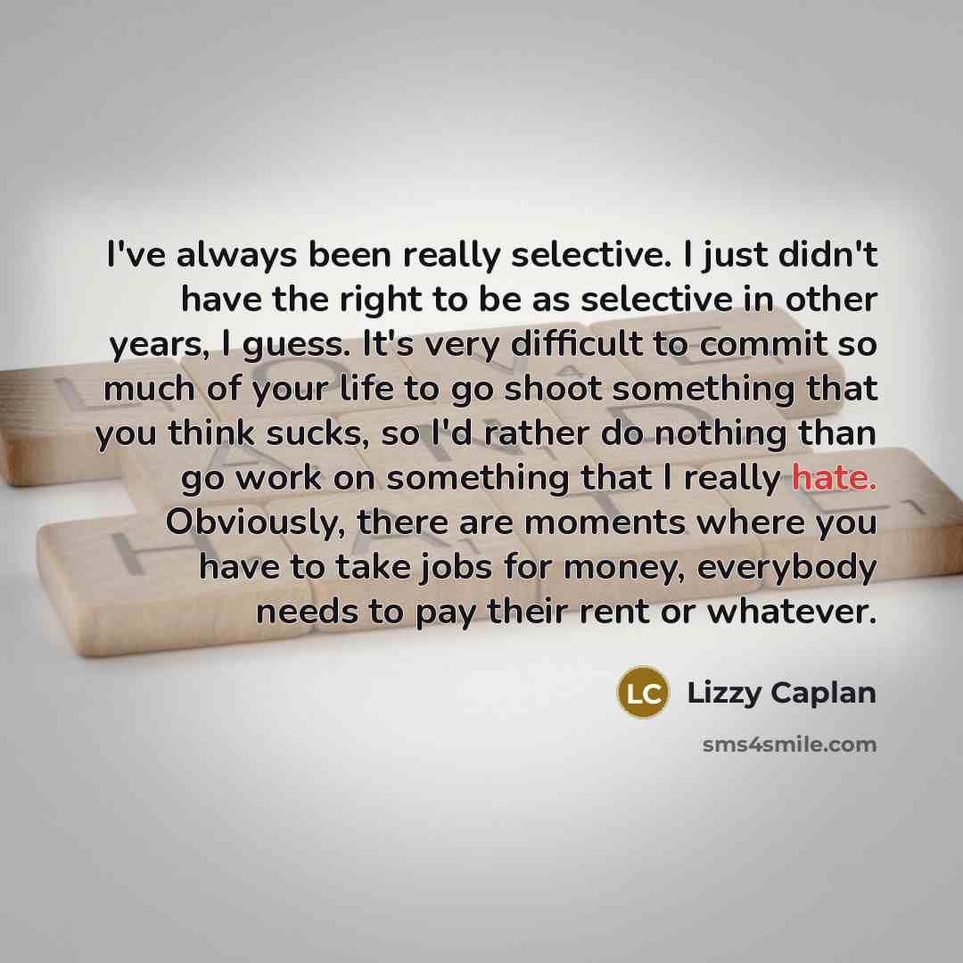 “I've always been really selective. I just didn't have the right to be as selective in other years, I guess. It's very difficult to commit so much of your life to go shoot something that you think sucks, so I'd rather do nothing than go work on something that I really hate. Obviously, there are…” quote by Lizzy Caplan