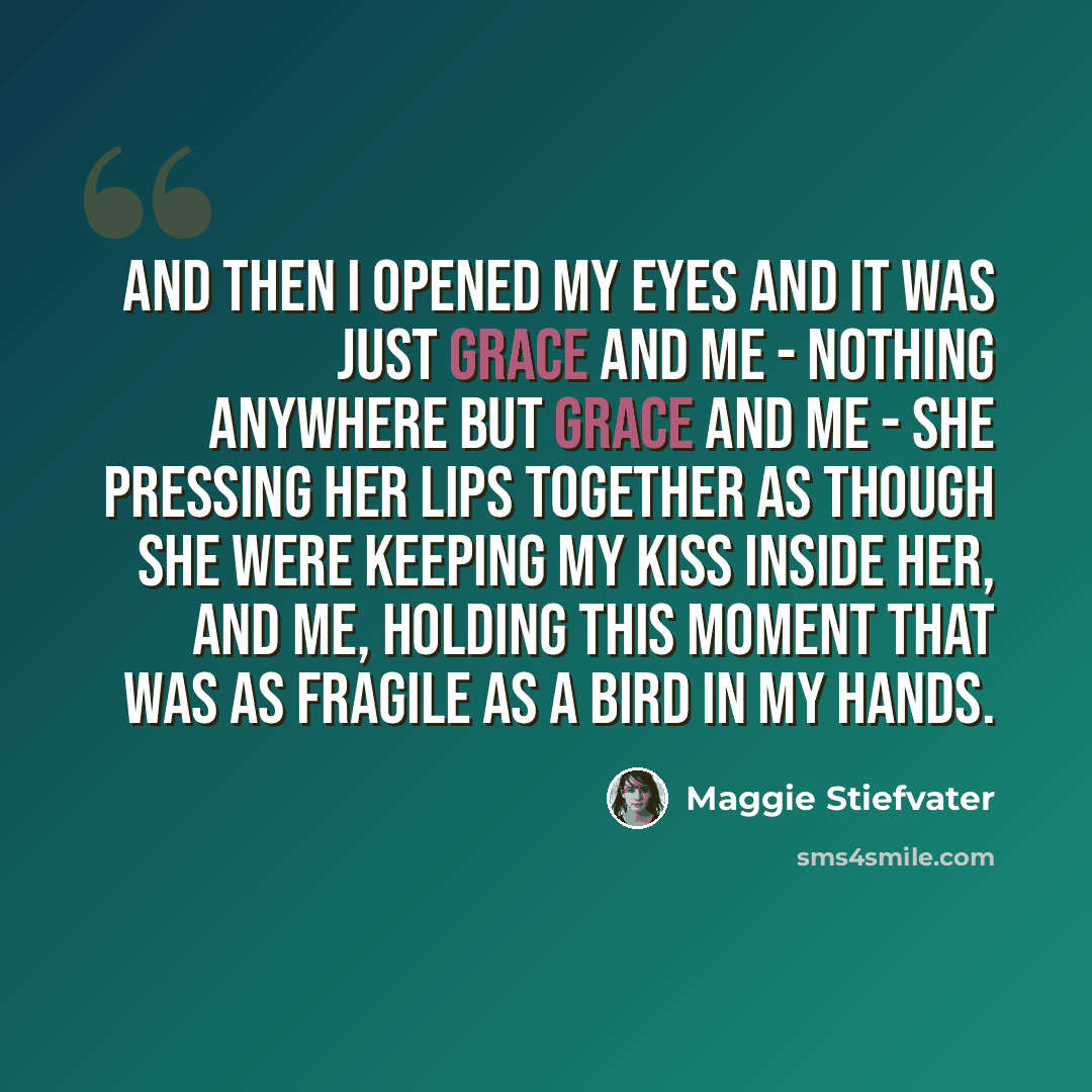“And then I opened my eyes and it was just Grace and me - nothing anywhere but Grace and me - she pressing her lips together as though she were keeping my kiss inside her, and me, holding this moment that was as fragile as a bird in my hands.” quote by Maggie Stiefvater