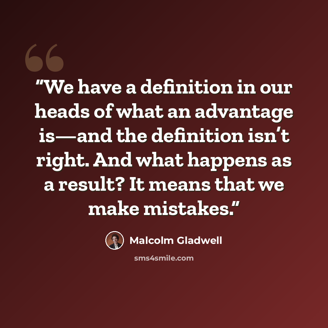 “We have a definition in our heads of what an advantage is—and the definition isn’t right. And what happens as a result? It means that we make mistakes.” quote by Malcolm Gladwell