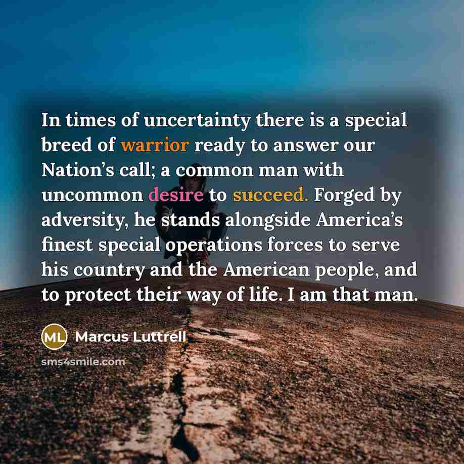 “In times of uncertainty there is a special breed of warrior ready to answer our Nation’s call; a common man with uncommon desire to succeed. Forged by adversity, he stands alongside America’s finest special operations forces to serve his country and the American people, and to protect their way of…” quote by Marcus Luttrell