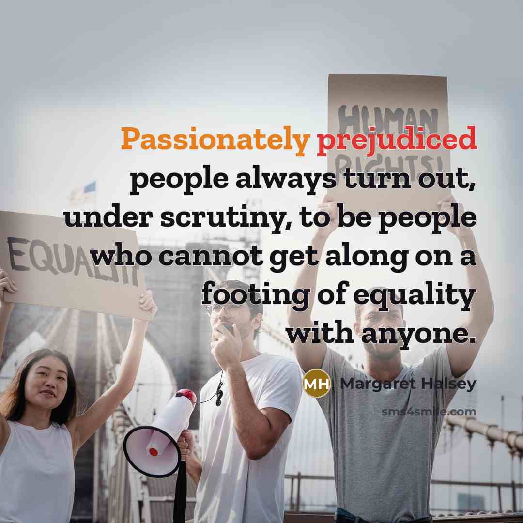 “Passionately prejudiced people always turn out, under scrutiny, to be people who cannot get along on a footing of equality with anyone.” quote by Margaret Halsey