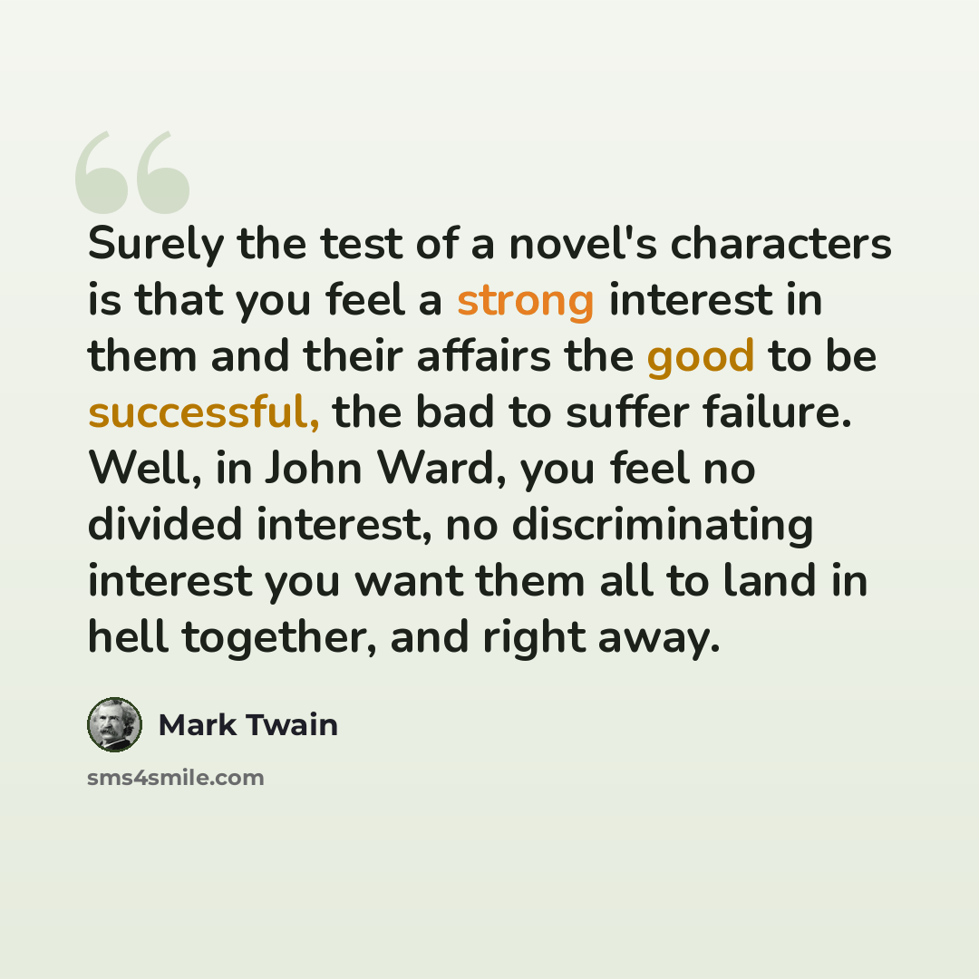 “Surely the test of a novel's characters is that you feel a strong interest in them and their affairs the good to be successful, the bad to suffer failure. Well, in John Ward, you feel no divided interest, no discriminating interest you want them all to land in hell together, and right away.” quote by Mark Twain