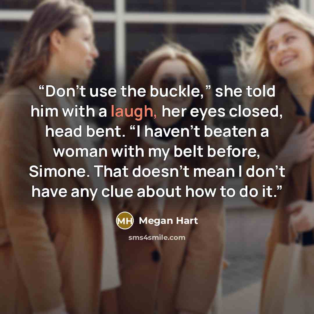 “Don’t use the buckle,” she told him with a laugh, her eyes closed, head bent. “I haven’t beaten a woman with my belt before, Simone. That doesn’t mean I don’t have any clue about how to do it.” quote by Megan Hart