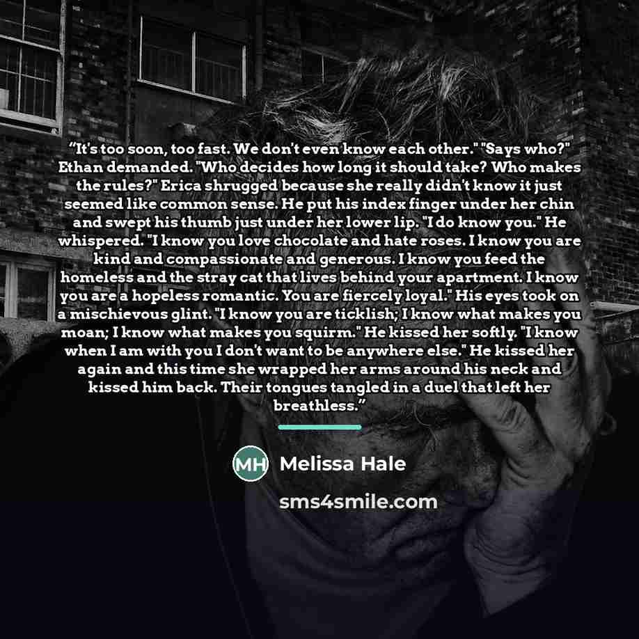 “It's too soon, too fast. We don't even know each other." "Says who?" Ethan demanded. "Who decides how long it should take? Who makes the rules?" Erica shrugged because she really didn't know it just seemed like common sense. He put his index finger under her chin and swept his thumb just under her…” quote by Melissa Hale