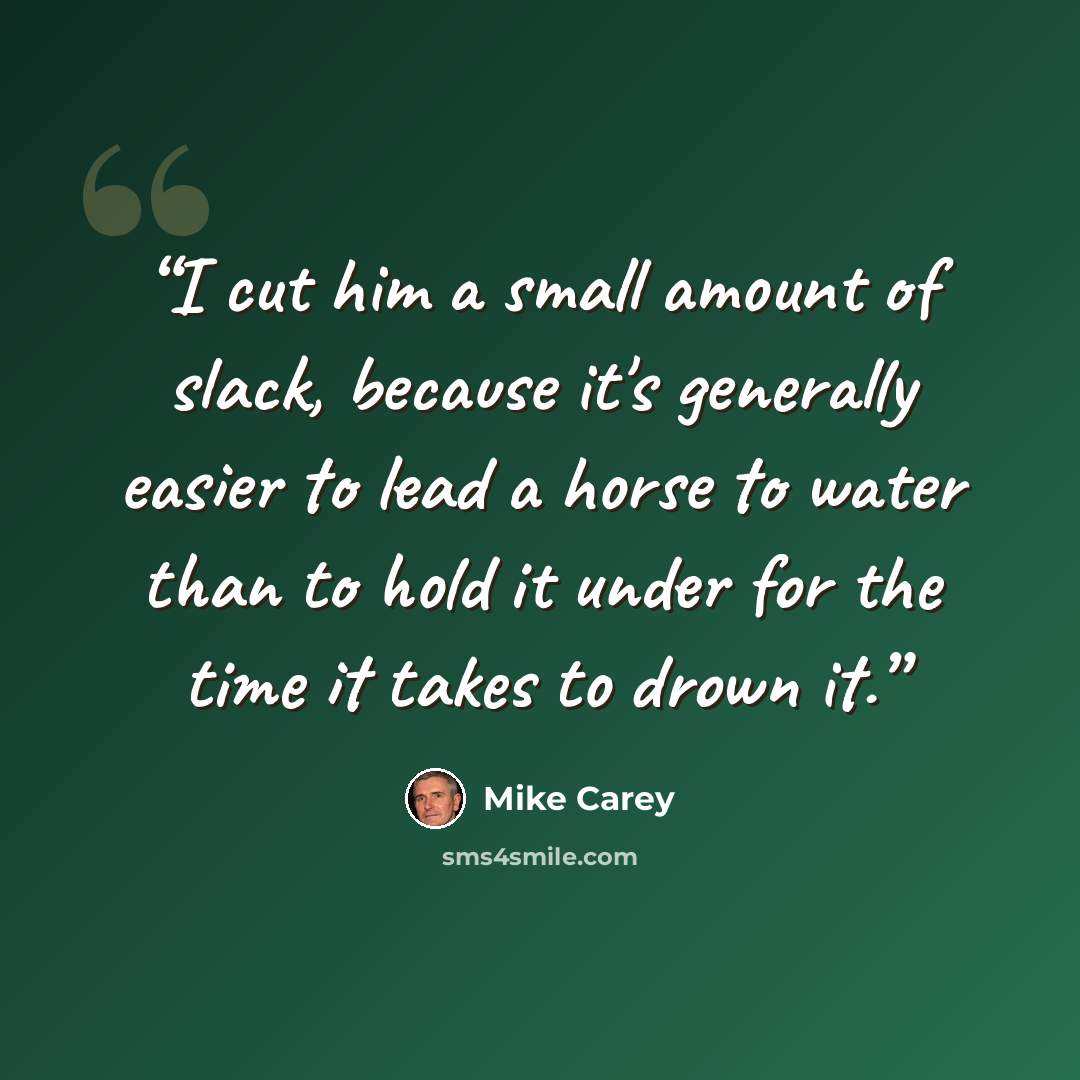 “I cut him a small amount of slack, because it's generally easier to lead a horse to water than to hold it under for the time it takes to drown it.” quote by Mike Carey